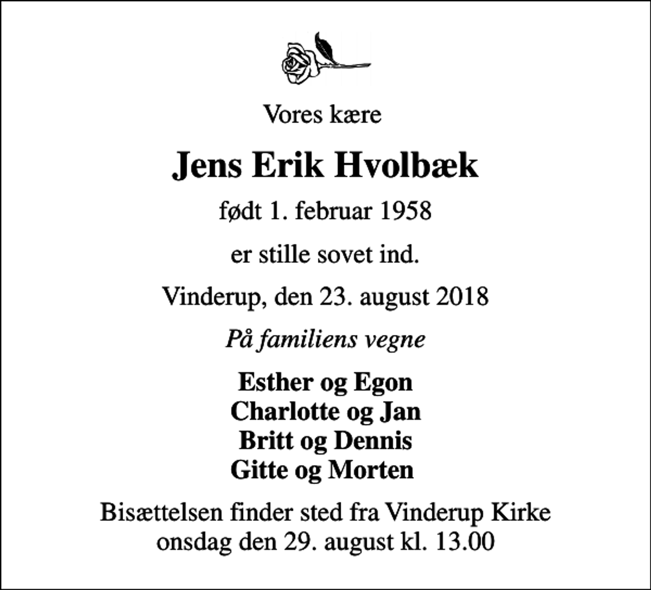 <p>Vores kære<br />Jens Erik Hvolbæk<br />født 1. februar 1958<br />er stille sovet ind.<br />Vinderup, den 23. august 2018<br />På familiens vegne<br />Esther og Egon Charlotte og Jan Britt og Dennis Gitte og Morten<br />Bisættelsen finder sted fra Vinderup Kirke onsdag den 29. august kl. 13.00</p>