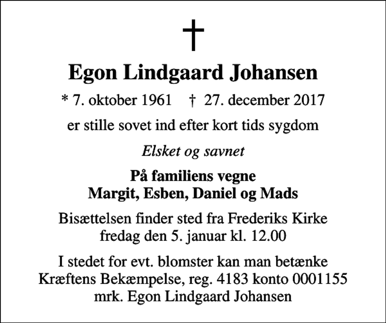 <p>Egon Lindgaard Johansen<br />* 7. oktober 1961 ✝ 27. december 2017<br />er stille sovet ind efter kort tids sygdom<br />Elsket og savnet<br />På familiens vegne Margit, Esben, Daniel og Mads<br />Bisættelsen finder sted fra Frederiks Kirke fredag den 5. januar kl. 12.00<br />I stedet for evt. blomster kan man betænke<br />Kræftens Bekæmpelse reg.4183konto0001155mrk. Egon Lindgaard<br />Johansen</p>