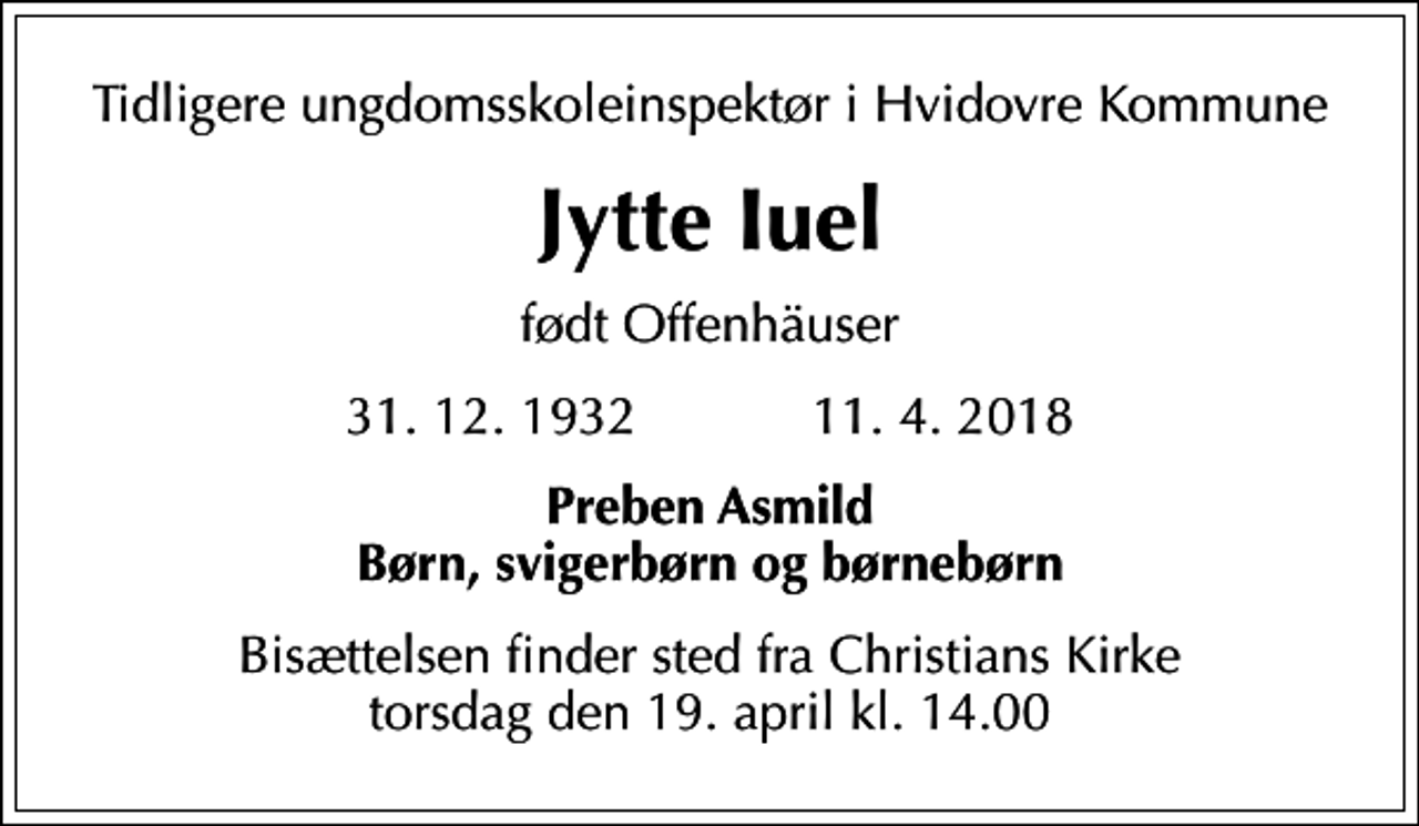 <p>Tidligere ungdomsskoleinspektør i Hvidovre Kommune<br />Jytte Iuel<br />født Offenhäuser<br />31. 12. 1932 11. 4. 2018<br />Preben Asmild Børn, svigerbørn og børnebørn<br />Bisættelsen finder sted fra Christians Kirke torsdag den 19. april kl. 14.00</p>