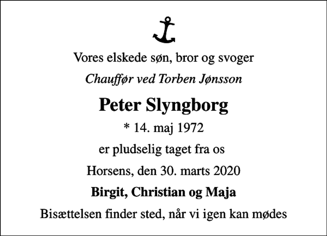 <p>Vores elskede søn, bror og svoger<br />Chauffør ved Torben Jønsson<br />Peter Slyngborg<br />* 14. maj 1972<br />er pludselig taget fra os<br />Horsens, den 30. marts 2020<br />Birgit, Christian og Maja<br />Bisættelsen finder sted, når vi igen kan mødes</p>