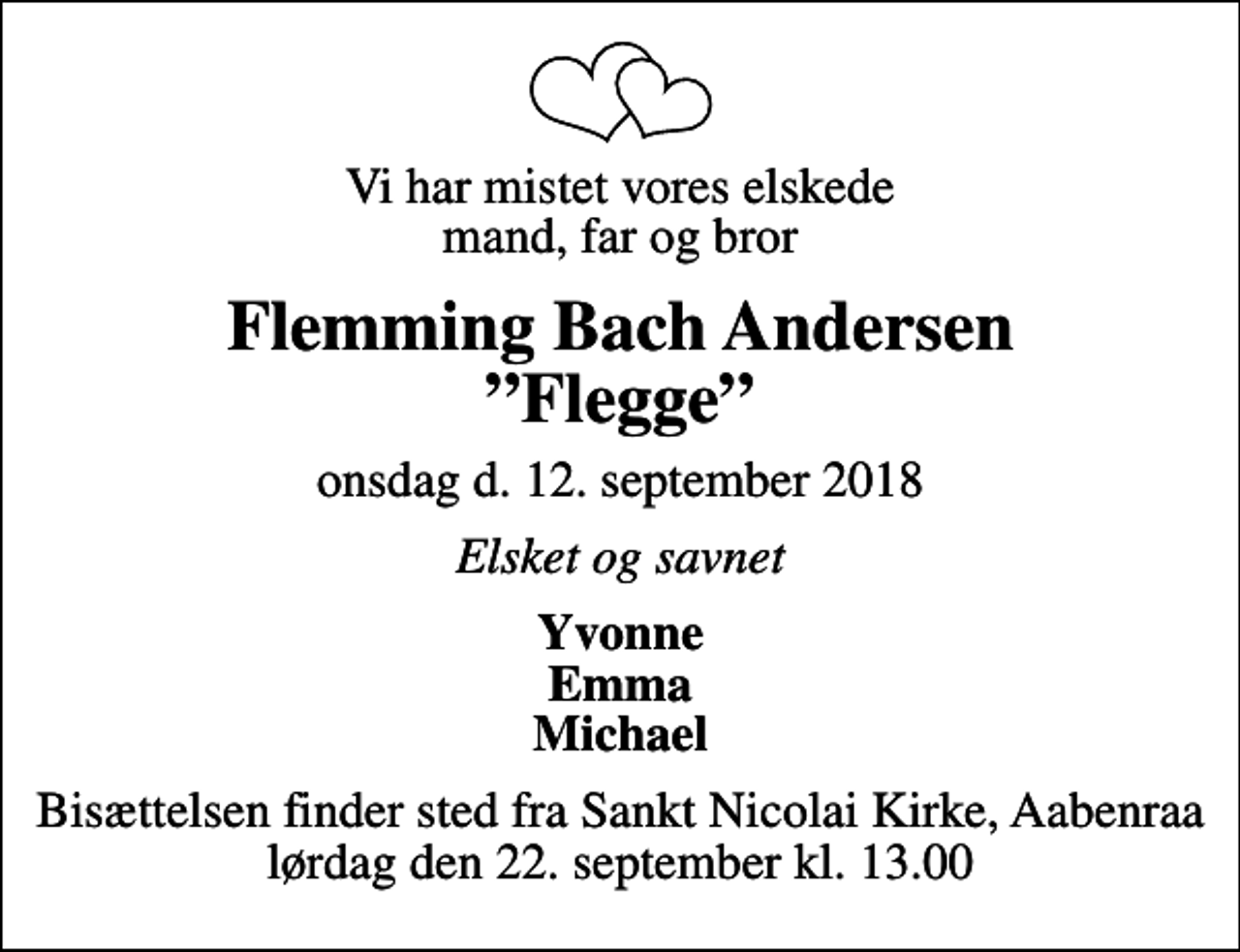 <p>Vi har mistet vores elskede mand, far og bror<br />Flemming Bach Andersen Flegge<br />onsdag d. 12. september 2018<br />Elsket og savnet<br />Yvonne Emma Michael<br />Bisættelsen finder sted fra Sankt Nicolai Kirke, Aabenraa lørdag den 22. september kl. 13.00</p>
