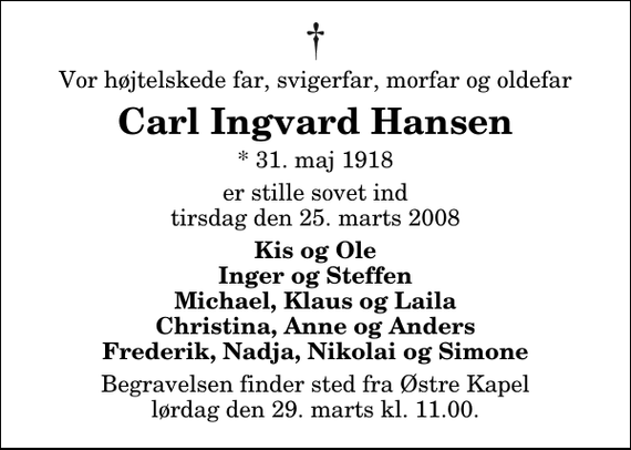 <p>Vor højtelskede far, svigerfar, morfar og oldefar<br />Carl Ingvard Hansen<br />* 31. maj 1918<br />er stille sovet ind tirsdag den 25. marts 2008<br />Kis og Ole Inger og Steffen Michael, Klaus og Laila Christina, Anne og Anders Frederik, Nadja, Nikolai og Simone<br />Begravelsen finder sted fra Østre Kapel lørdag den 29. marts kl. 11.00</p>