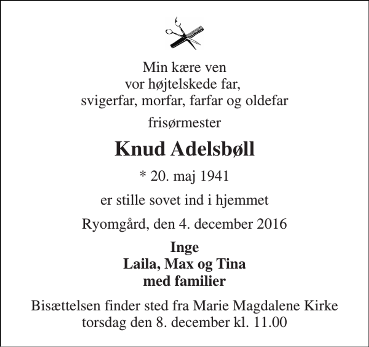 <p>Min kære ven vor højtelskede far, svigerfar, morfar, farfar og oldefar<br />frisørmester<br />Knud Adelsbøll<br />* 20. maj 1941<br />er stille sovet ind i hjemmet<br />Ryomgård, den 4. december 2016<br />Inge Laila, Max og Tina med familier<br />Bisættelsen finder sted fra Marie Magdalene Kirke torsdag den 8. december kl. 11.00</p>