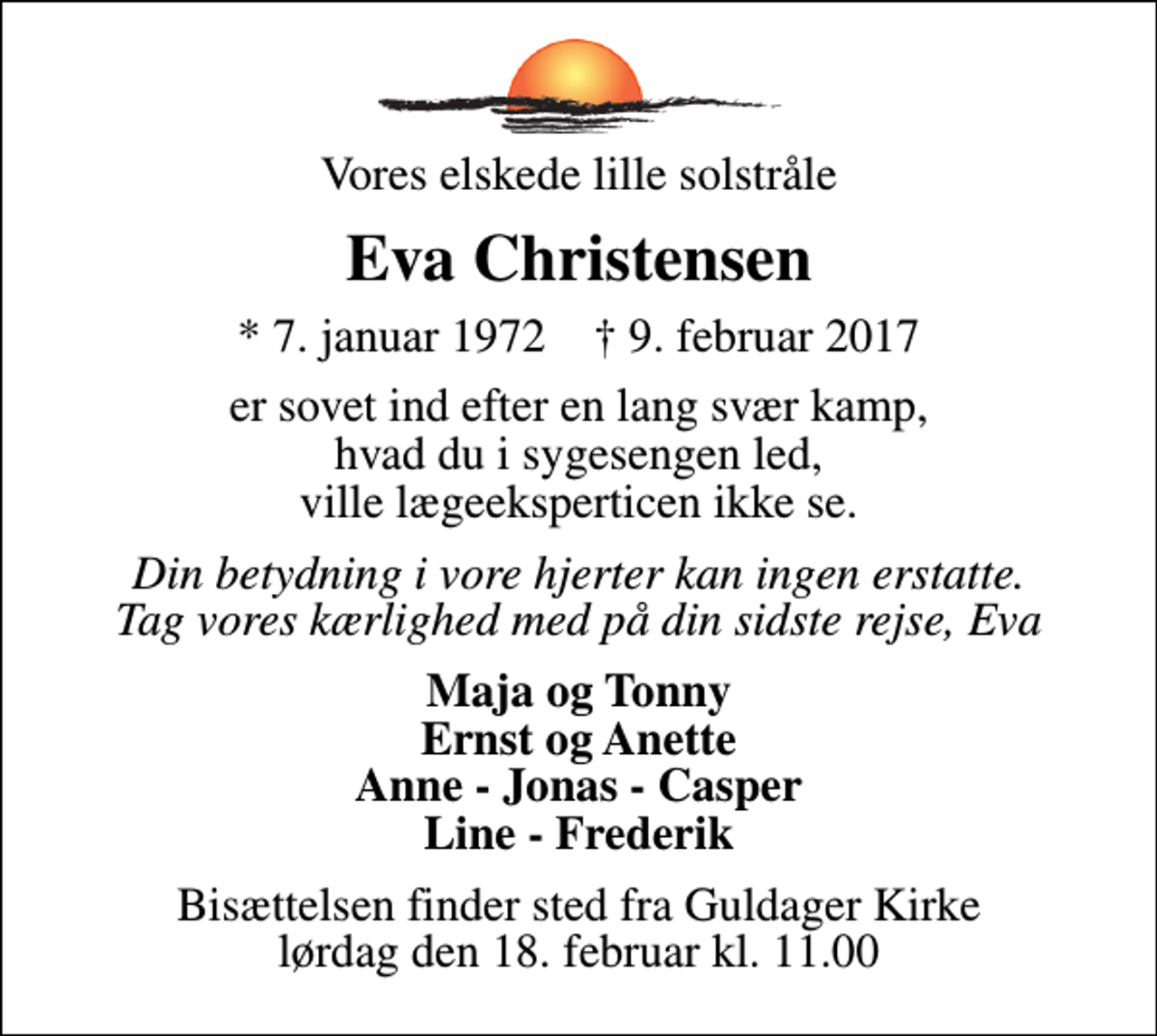 <p>Vores elskede lille solstråle<br />Eva Christensen<br />* 7. januar 1972 ✝ 9. februar 2017<br />er sovet ind efter en lang svær kamp, hvad du i sygesengen led, ville lægeeksperticen ikke se.<br />Din betydning i vore hjerter kan ingen erstatte. Tag vores kærlighed med på din sidste rejse, Eva<br />Maja og Tonny Ernst og Anette Anne - Jonas - Casper Line - Frederik<br />Bisættelsen finder sted fra Guldager Kirke lørdag den 18. februar kl. 11.00</p>