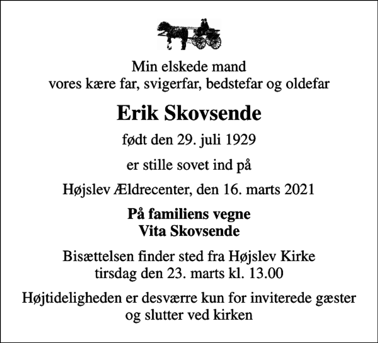 <p>Min elskede mand vores kære far, svigerfar, bedstefar og oldefar<br />Erik Skovsende<br />født den 29. juli 1929<br />er stille sovet ind på<br />Højslev Ældrecenter, den 16. marts 2021<br />På familiens vegne Vita Skovsende<br />Bisættelsen finder sted fra Højslev Kirke tirsdag den 23. marts kl. 13.00<br />Højtideligheden er desværre kun for inviterede gæster og slutter ved kirken</p>