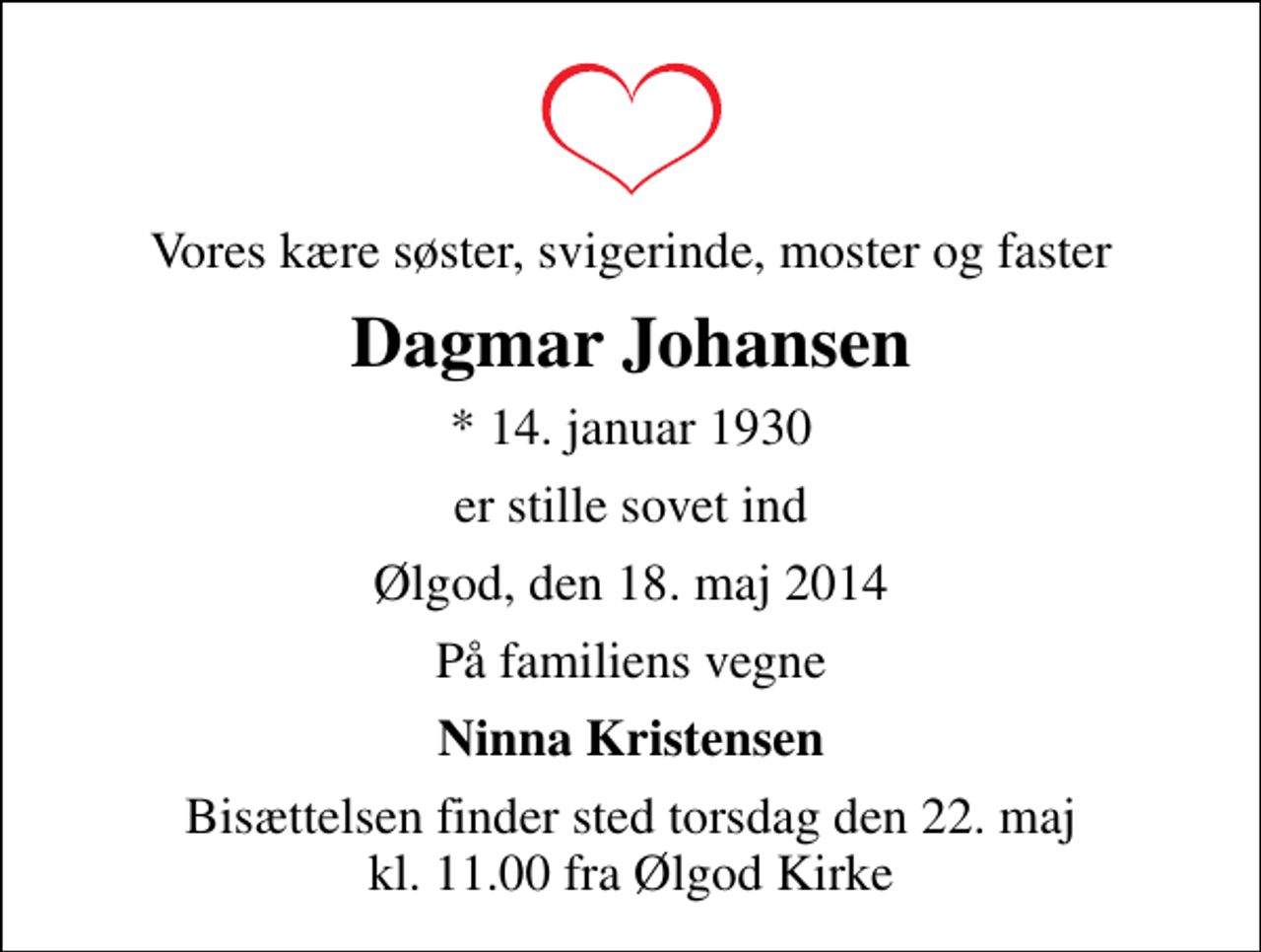 <p>Vores kære søster, svigerinde, moster og faster<br />Dagmar Johansen<br />* 14. januar 1930<br />er stille sovet ind<br />Ølgod, den 18. maj 2014<br />På familiens vegne<br />Ninna Kristensen<br />Bisættelsen finder sted torsdag den 22. maj kl. 11.00 fra Ølgod Kirke</p>