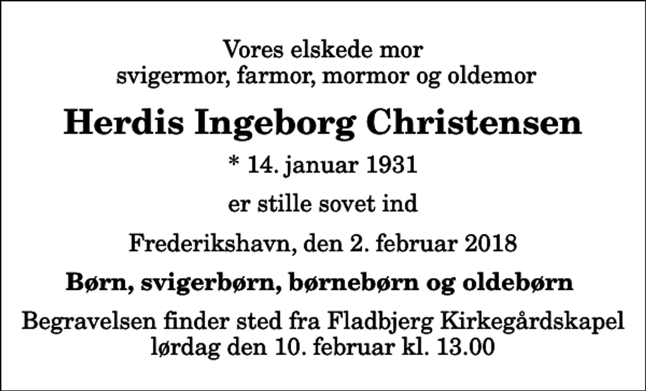 <p>Vores elskede mor svigermor, farmor, mormor og oldemor<br />Herdis Ingeborg Christensen<br />* 14. januar 1931<br />er stille sovet ind<br />Frederikshavn, den 2. februar 2018<br />Børn, svigerbørn, børnebørn og oldebørn<br />Begravelsen finder sted fra Fladbjerg Kirkegårdskapel lørdag den 10. februar kl. 13.00</p>