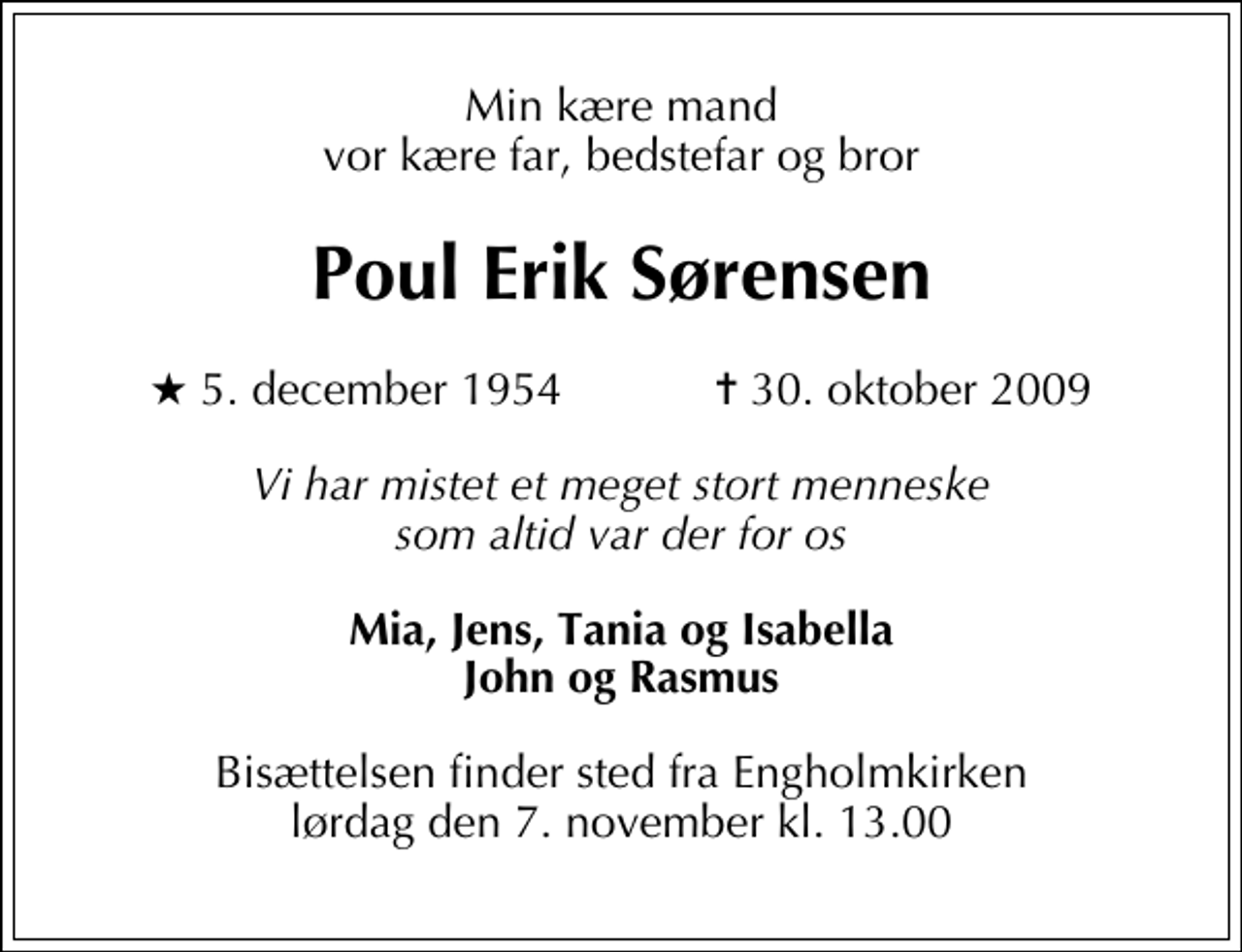 <p>Min kære mand vor kære far, bedstefar og bror<br />Poul Erik Sørensen<br />* 5. december 1954 ✝ 30. oktober 2009<br />Vi har mistet et meget stort menneske som altid var der for os<br />Mia, Jens, Tania og Isabella John og Rasmus<br />Bisættelsen finder sted fra Engholmkirken lørdag den 7. november kl. 13.00</p>