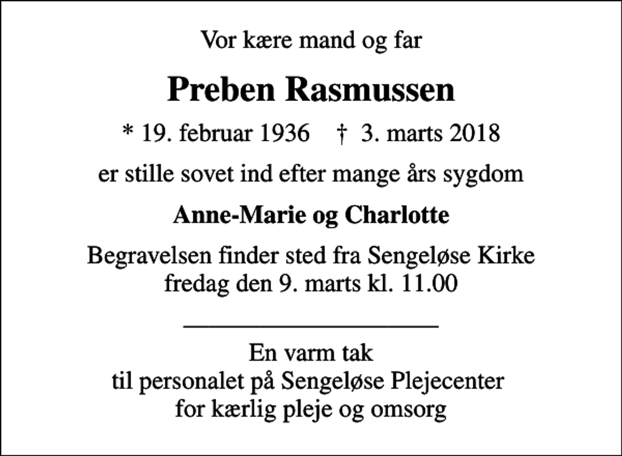 <p>Vor kære mand og far<br />Preben Rasmussen<br />* 19. februar 1936 ✝ 3. marts 2018<br />er stille sovet ind efter mange års sygdom<br />Anne-Marie og Charlotte<br />Begravelsen finder sted fra Sengeløse Kirke fredag den 9. marts kl. 11.00<br />En varm tak til personalet på Sengeløse Plejecenter for kærlig pleje og omsorg</p>