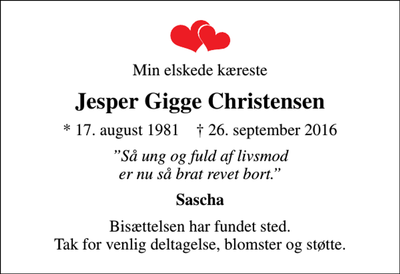 <p>Min elskede kæreste<br />Jesper Gigge Christensen<br />* 17. august 1981 ✝ 26. september 2016<br />Så ung og fuld af livsmod er nu så brat revet bort.<br />Sascha<br />Bisættelsen har fundet sted. Tak for venlig deltagelse, blomster og støtte.</p>
