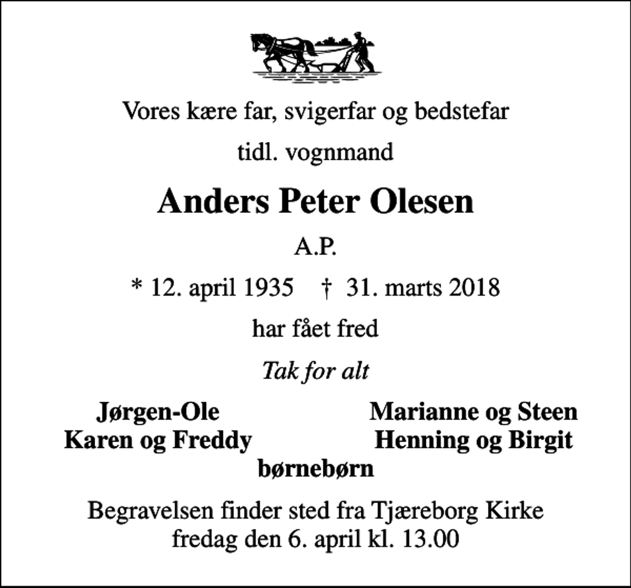 <p>Vores kære far, svigerfar og bedstefar<br />tidl. vognmand<br />Anders Peter Olesen<br />A.P.<br />* 12. april 1935 ✝ 31. marts 2018<br />har fået fred<br />Tak for alt<br />Jørgen-Ole<br />Marianne og Steen<br />Karen og Freddy<br />Henning og Birgit<br />Begravelsen finder sted fra Tjæreborg Kirke fredag den 6. april kl. 13.00</p>