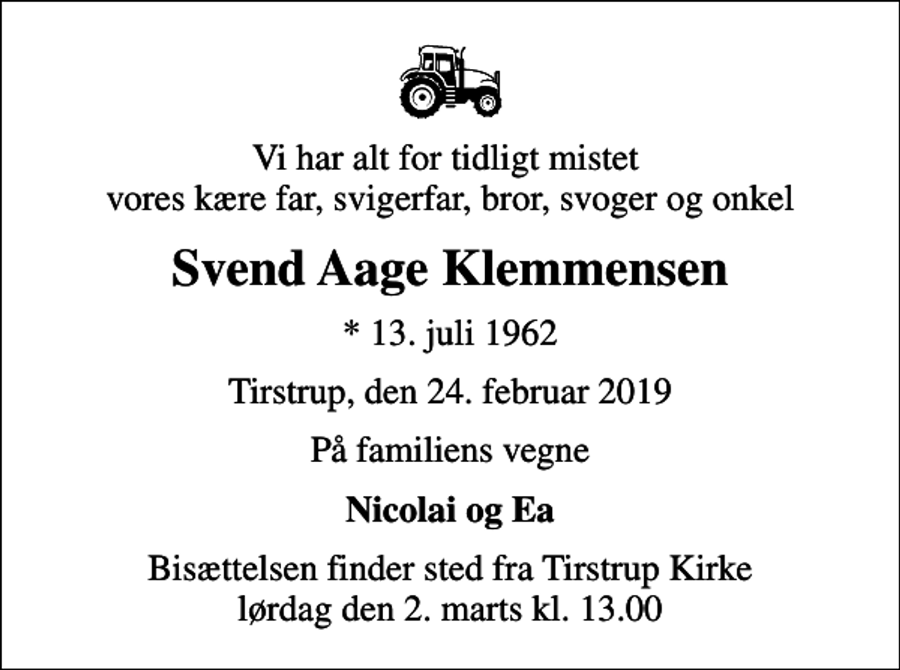 <p>Vi har alt for tidligt mistet vores kære far, svigerfar, bror, svoger og onkel<br />Svend Aage Klemmensen<br />* 13. juli 1962<br />Tirstrup, den 24. februar 2019<br />På familiens vegne<br />Nicolai og Ea<br />Bisættelsen finder sted fra Tirstrup Kirke lørdag den 2. marts kl. 13.00</p>