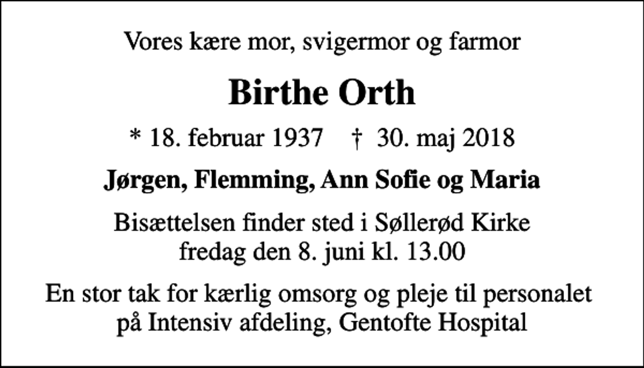 <p>Vores kære mor, svigermor og farmor<br />Birthe Orth<br />* 18. februar 1937 ✝ 30. maj 2018<br />Jørgen, Flemming, Ann Sofie og Maria<br />Bisættelsen finder sted i Søllerød Kirke fredag den 8. juni kl. 13.00<br />En stor tak for kærlig omsorg og pleje til personalet på Intensiv afdeling, Gentofte Hospital</p>