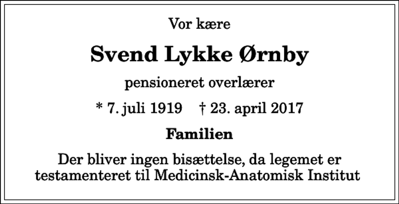 <p>Vor kære<br />Svend Lykke Ørnby<br />pensioneret overlærer<br />* 7. juli 1919 ✝ 23. april 2017<br />Familien<br />Der bliver ingen bisættelse, da legemet er testamenteret til Medicinsk-Anatomisk Institut</p>