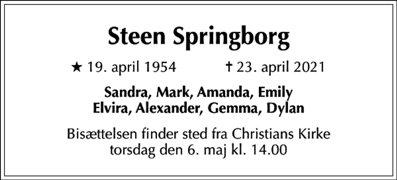 <p>Steen Springborg<br />* 19. april 1954 ✝ 23. april 2021<br />Sandra, Mark, Amanda, Emily Elvira, Alexander, Gemma, Dylan<br />Bisættelsen finder sted fra Christians Kirke torsdag den 6. maj kl. 14.00</p>