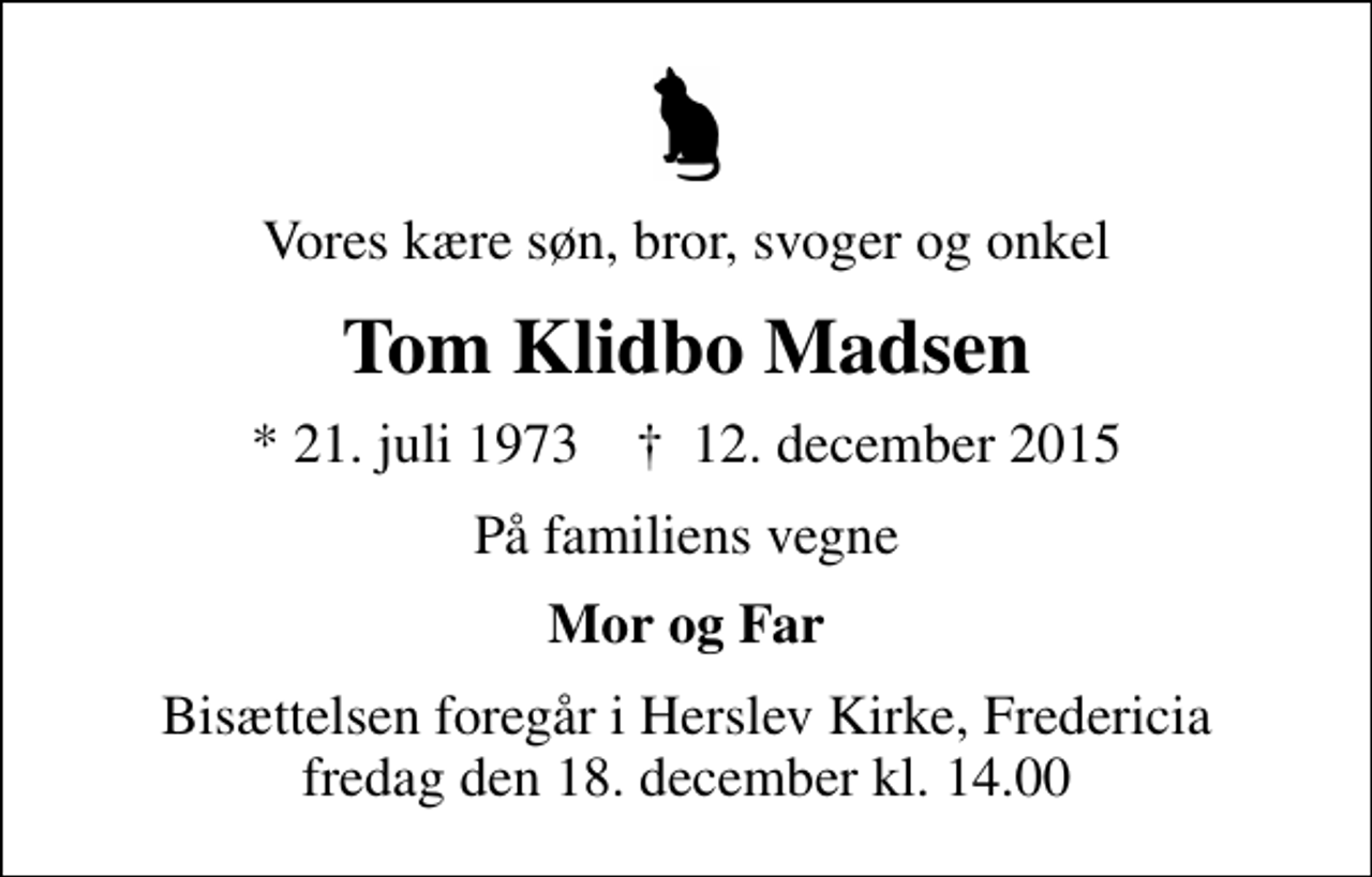 <p>Vores kære søn, bror, svoger og onkel<br />Tom Klidbo Madsen<br />* 21. juli 1973 ✝ 12. december 2015<br />På familiens vegne<br />Mor og Far<br />Bisættelsen foregår i Herslev Kirke, Fredericia fredag den 18. december kl. 14.00</p>