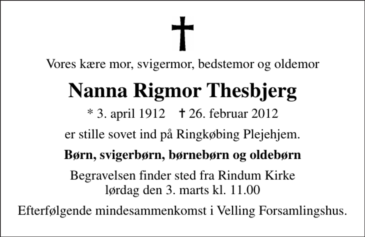 <p>Vores kære mor, svigermor, bedstemor og oldemor<br />Nanna Rigmor Thesbjerg<br />* 3. april 1912 ✝ 26. februar 2012<br />er stille sovet ind på Ringkøbing Plejehjem.<br />Børn, svigerbørn, børnebørn og oldebørn<br />Begravelsen finder sted fra Rindum Kirke lørdag den 3. marts kl. 11.00<br />Efterfølgende mindesammenkomst i Velling Forsamlingshus.</p>