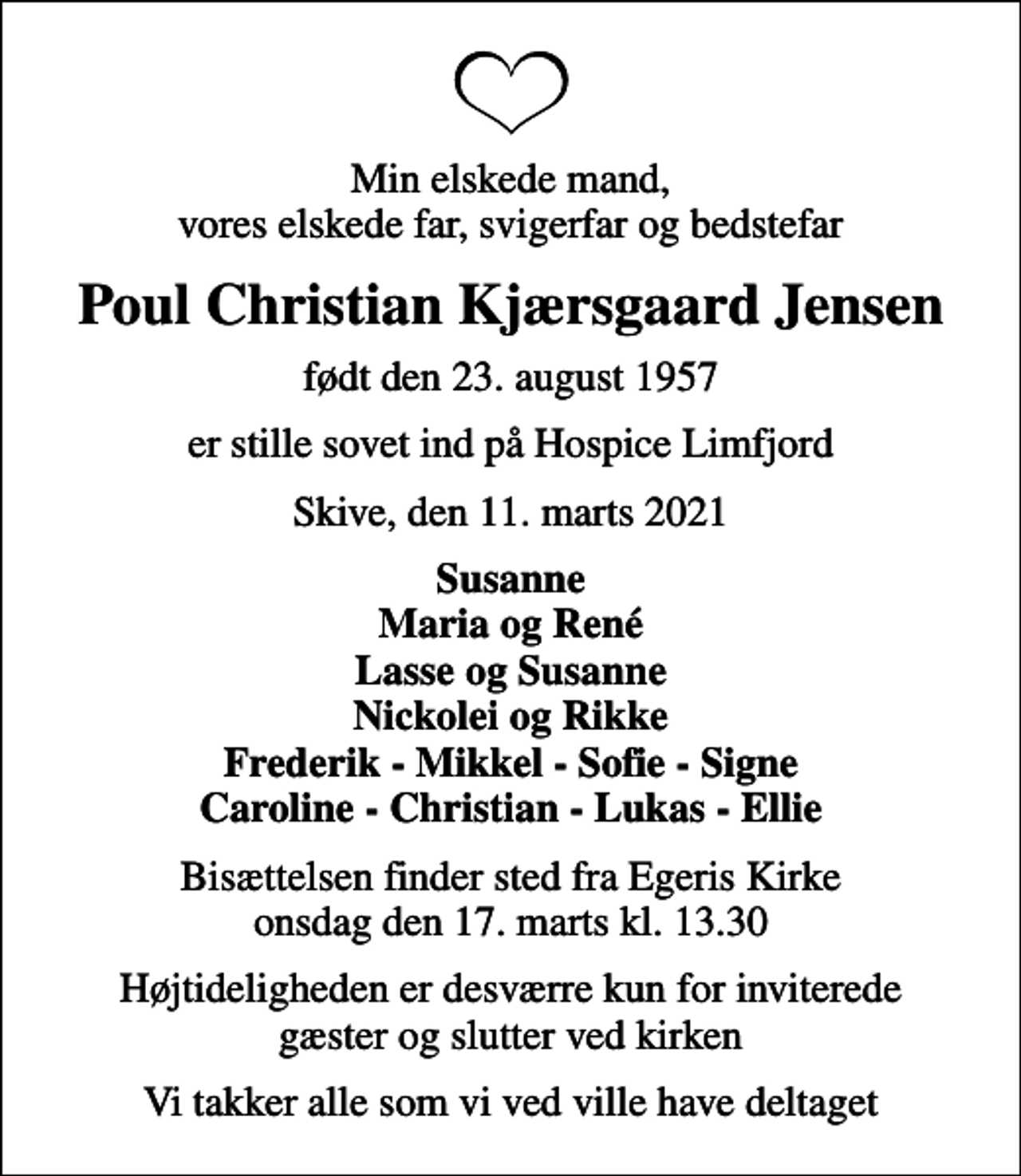 <p>Min elskede mand, vores elskede far, svigerfar og bedstefar<br />Poul Christian Kjærsgaard Jensen<br />født den 23. august 1957<br />er stille sovet ind på Hospice Limfjord<br />Skive, den 11. marts 2021<br />Susanne Maria og René Lasse og Susanne Nickolei og Rikke Frederik - Mikkel - Sofie - Signe Caroline - Christian - Lukas - Ellie<br />Bisættelsen finder sted fra Egeris Kirke onsdag den 17. marts kl. 13.30<br />Højtideligheden er desværre kun for inviterede gæster og slutter ved kirken<br />Vi takker alle som vi ved ville have deltaget</p>