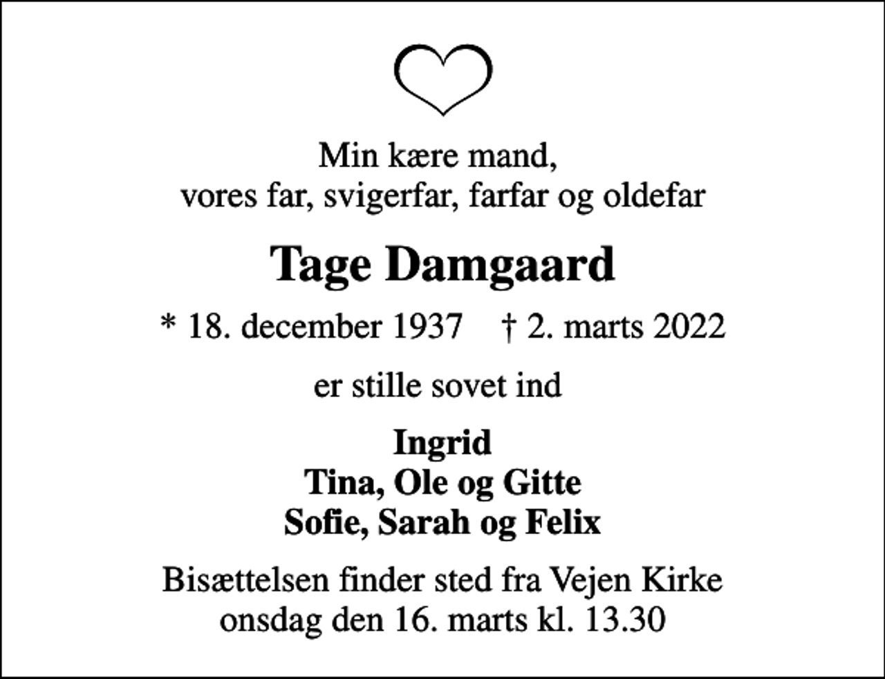 <p>Min kære mand, vores far, svigerfar, farfar og oldefar<br />Tage Damgaard<br />* 18. december 1937 ✝ 2. marts 2022<br />er stille sovet ind<br />Ingrid Tina, Ole og Gitte Sofie, Sarah og Felix<br />Bisættelsen finder sted fra Vejen Kirke onsdag den 16. marts kl. 13.30</p>