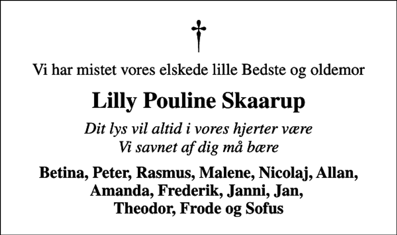 <p>Vi har mistet vores elskede lille Bedste og oldemor<br />Lilly Pouline Skaarup<br />Dit lys vil altid i vores hjerter være Vi savnet af dig må bære<br />Betina, Peter, Rasmus, Malene, Nicolaj, Allan, Amanda, Frederik, Janni, Jan, Theodor, Frode og Sofus</p>