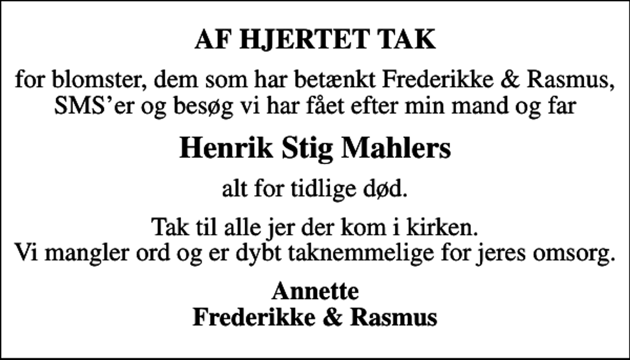 <p>AF HJERTET TAK<br />for blomster, dem som har betænkt Frederikke &amp; Rasmus, SMSer og besøg vi har fået efter min mand og far<br />Henrik Stig Mahlers<br />alt for tidlige død.<br />Tak til alle jer der kom i kirken. Vi mangler ord og er dybt taknemmelige for jeres omsorg.<br />Annette Frederikke &amp; Rasmus</p>