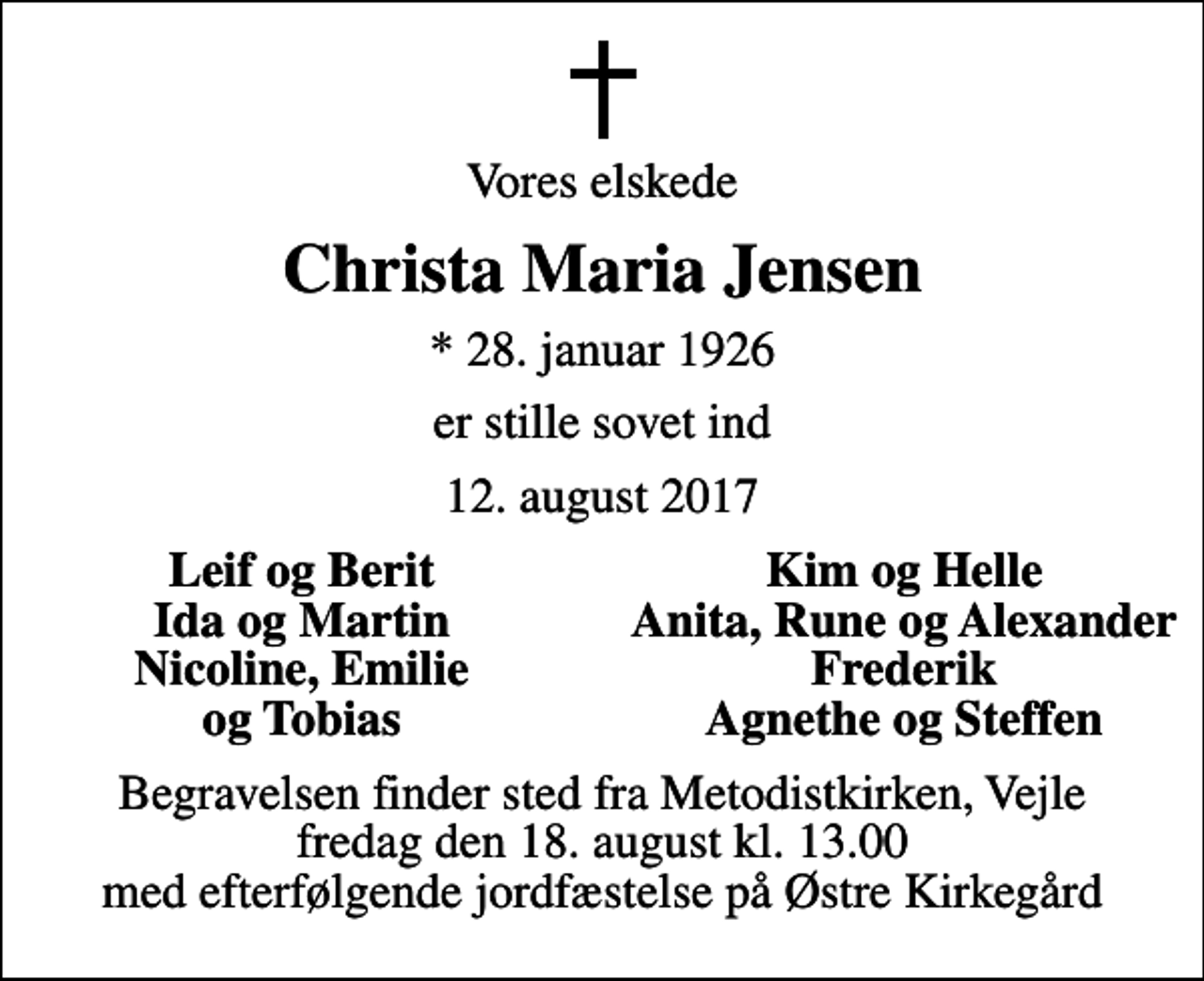 <p>Vores elskede<br />Christa Maria Jensen<br />* 28. januar 1926<br />er stille sovet ind<br />12. august 2017<br />Leif og Berit<br />Kim og Helle<br />Ida og Martin<br />Anita, Rune og Alexander<br />Nicoline, Emilie<br />Frederik<br />og Tobias<br />Agnethe og Steffen<br />Begravelsen finder sted fra Metodistkirken, Vejle fredag den 18. august kl. 13.00 med efterfølgende jordfæstelse på Østre Kirkegård</p>
