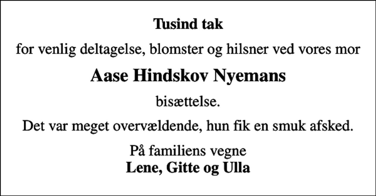 <p>Tusind tak<br />for venlig deltagelse, blomster og hilsner ved vores mor<br />Aase Hindskov Nyemans<br />bisættelse.<br />Det var meget overvældende, hun fik en smuk afsked.<br />På familiens vegne <em>Lene, Gitte og Ulla</em></p>