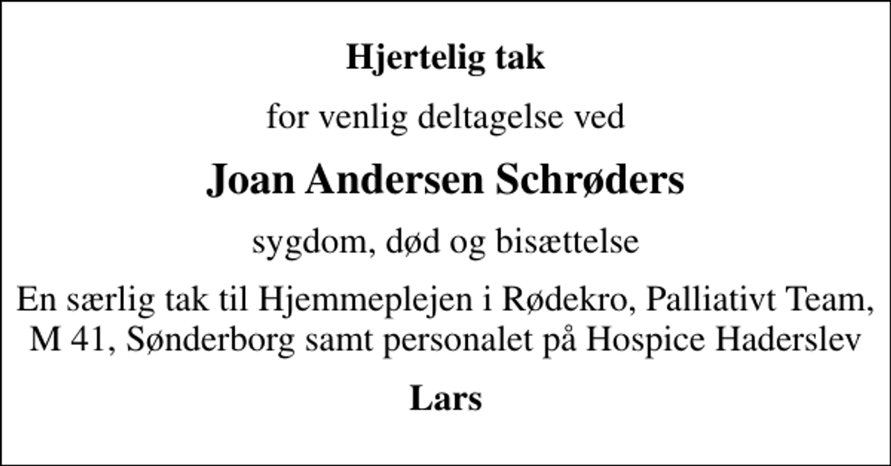 <p>Hjertelig tak<br />for venlig deltagelse ved<br />Joan Andersen Schrøders<br />sygdom, død og bisættelse<br />En særlig tak til Hjemmeplejen i Rødekro, Palliativt Team, M 41, Sønderborg samt personalet på Hospice Haderslev<br />Lars</p>