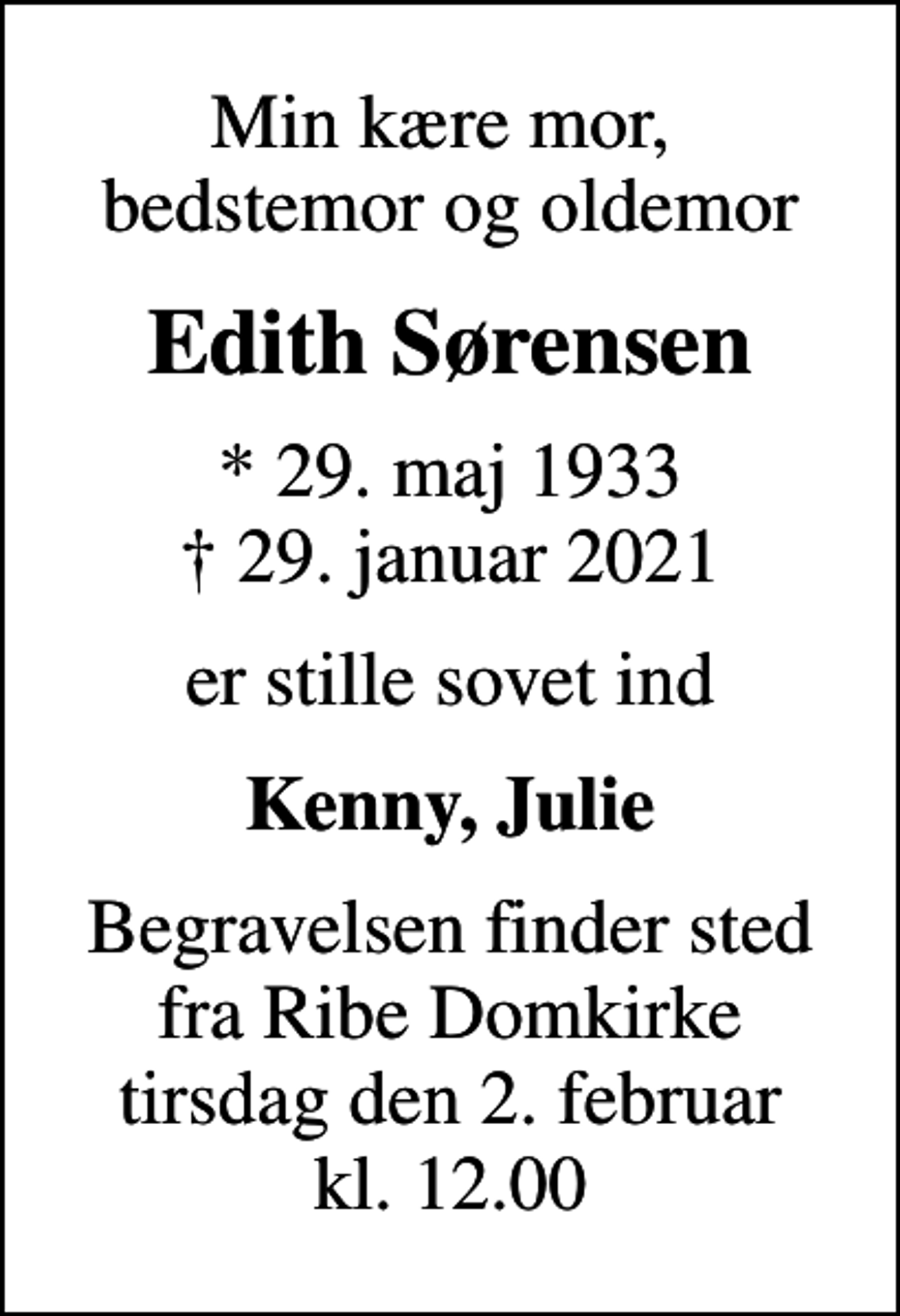 <p>Min kære mor, bedstemor og oldemor<br />Edith Sørensen<br />* 29. maj 1933<br />✝ 29. januar 2021<br />er stille sovet ind<br />Kenny, Julie<br />Begravelsen finder sted fra Ribe Domkirke tirsdag den 2. februar kl. 12.00</p>
