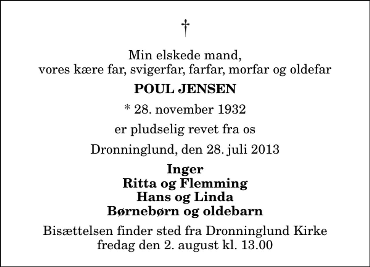 <p>Min elskede mand, vores kære far, svigerfar, farfar, morfar og oldefar<br />Poul Jensen<br />* 28. november 1932<br />er pludselig revet fra os<br />Dronninglund, den 28. juli 2013<br />Inger Ritta og Flemming Hans og Linda Børnebørn og oldebarn<br />Bisættelsen finder sted fra Dronninglund Kirke fredag den 2. august kl. 13.00</p>