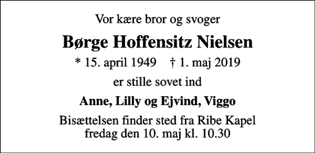 <p>Vor kære bror og svoger<br />Børge Hoffensitz Nielsen<br />* 15. april 1949 ✝ 1. maj 2019<br />er stille sovet ind<br />Anne, Lilly og Ejvind, Viggo<br />Bisættelsen finder sted fra Ribe Kapel fredag den 10. maj kl. 10.30</p>