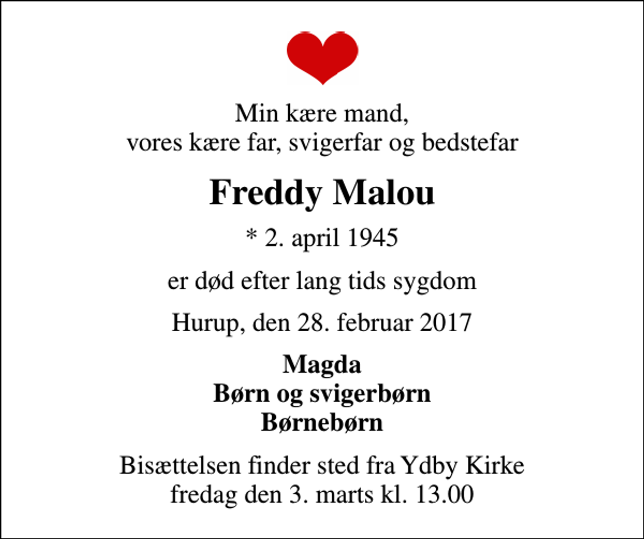 <p>Min kære mand, vores kære far, svigerfar og bedstefar<br />Freddy Malou<br />* 2. april 1945<br />er død efter lang tids sygdom<br />Hurup, den 28. februar 2017<br />Magda Børn og svigerbørn Børnebørn<br />Bisættelsen finder sted fra Ydby Kirke fredag den 3. marts kl. 13.00</p>
