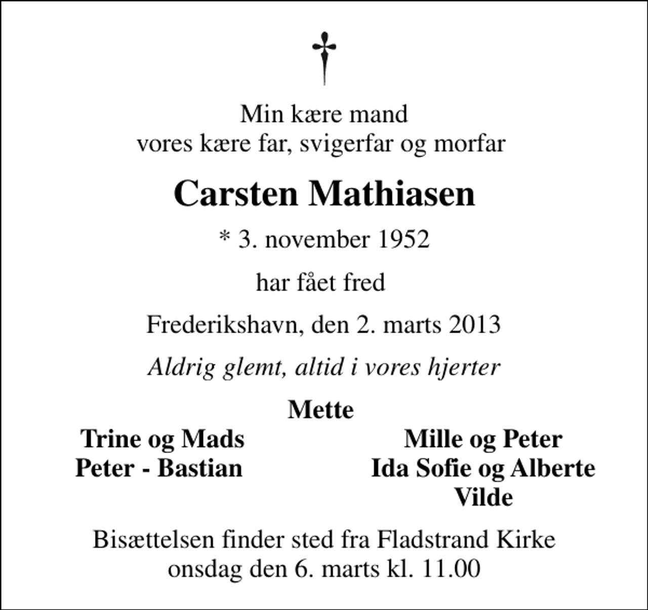 <p>Min kære mand vores kære far, svigerfar og morfar<br />Carsten Mathiasen<br />* 3. november 1952<br />har fået fred<br />Frederikshavn, den 2. marts 2013<br />Aldrig glemt, altid i vores hjerter<br />Mette<br />Trine og Mads<br />Mille og Peter<br />Peter - Bastian<br />Ida Sofie og Alberte<br />Vilde<br />Bisættelsen finder sted fra Fladstrand Kirke onsdag den 6. marts kl. 11.00</p>