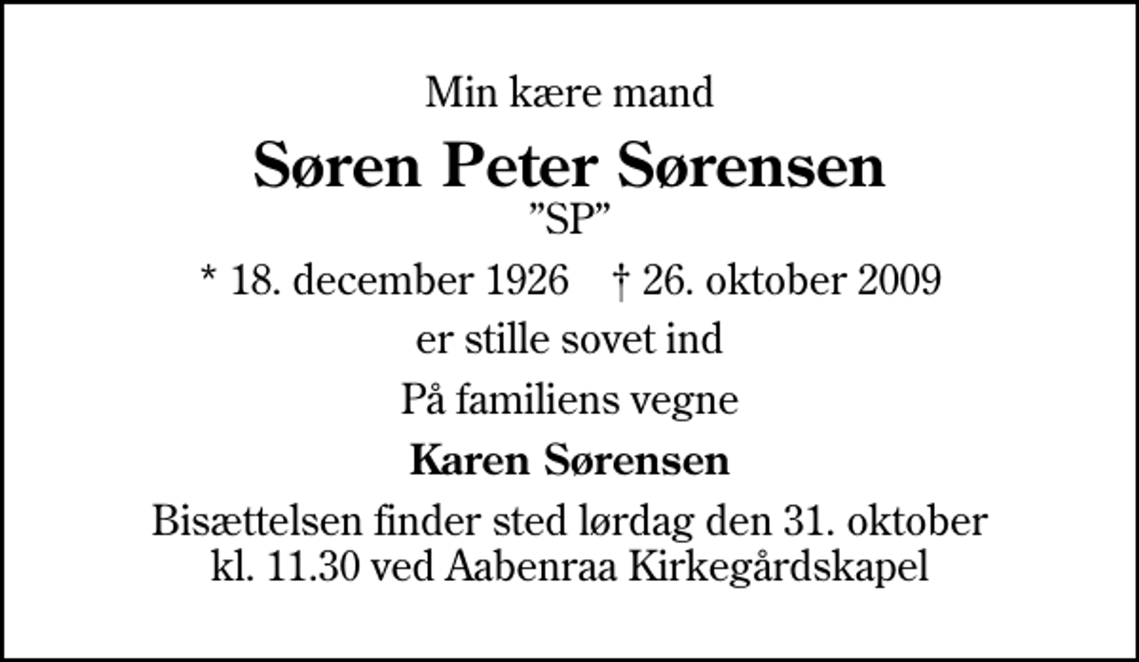 <p>Min kære mand<br />Søren Peter Sørensen<br />SP<br />* 18. december 1926 ✝ 26. oktober 2009<br />er stille sovet ind<br />På familiens vegne<br />Karen Sørensen<br />Bisættelsen finder sted lørdag den 31. oktober kl. 11.30 ved Aabenraa Kirkegårdskapel</p>
