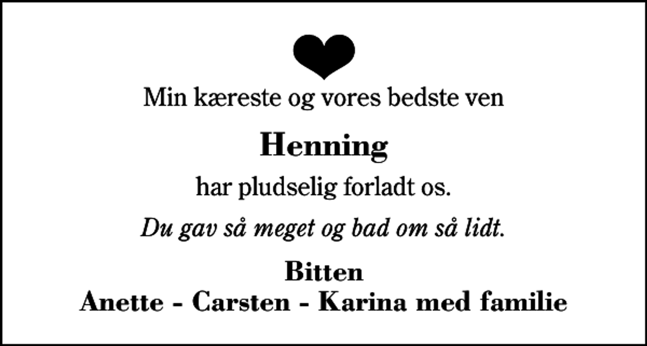 <p>Min kæreste og vores bedste ven<br />Henning<br />har pludselig forladt os.<br />Du gav så meget og bad om så lidt.<br />Bitten Anette - Carsten - Karina med familie</p>