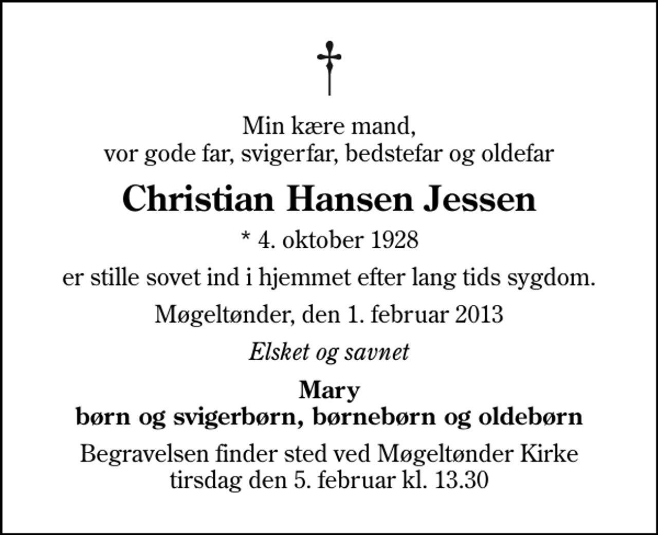 <p>Min kære mand, vor gode far, svigerfar, bedstefar og oldefar<br />Christian Hansen Jessen<br />* 4. oktober 1928<br />er stille sovet ind i hjemmet efter lang tids sygdom.<br />Møgeltønder, den 1. februar 2013<br />Elsket og savnet<br />Mary børn og svigerbørn, børnebørn og oldebørn<br />Begravelsen finder sted ved Møgeltønder Kirke tirsdag den 5. februar kl. 13.30</p>