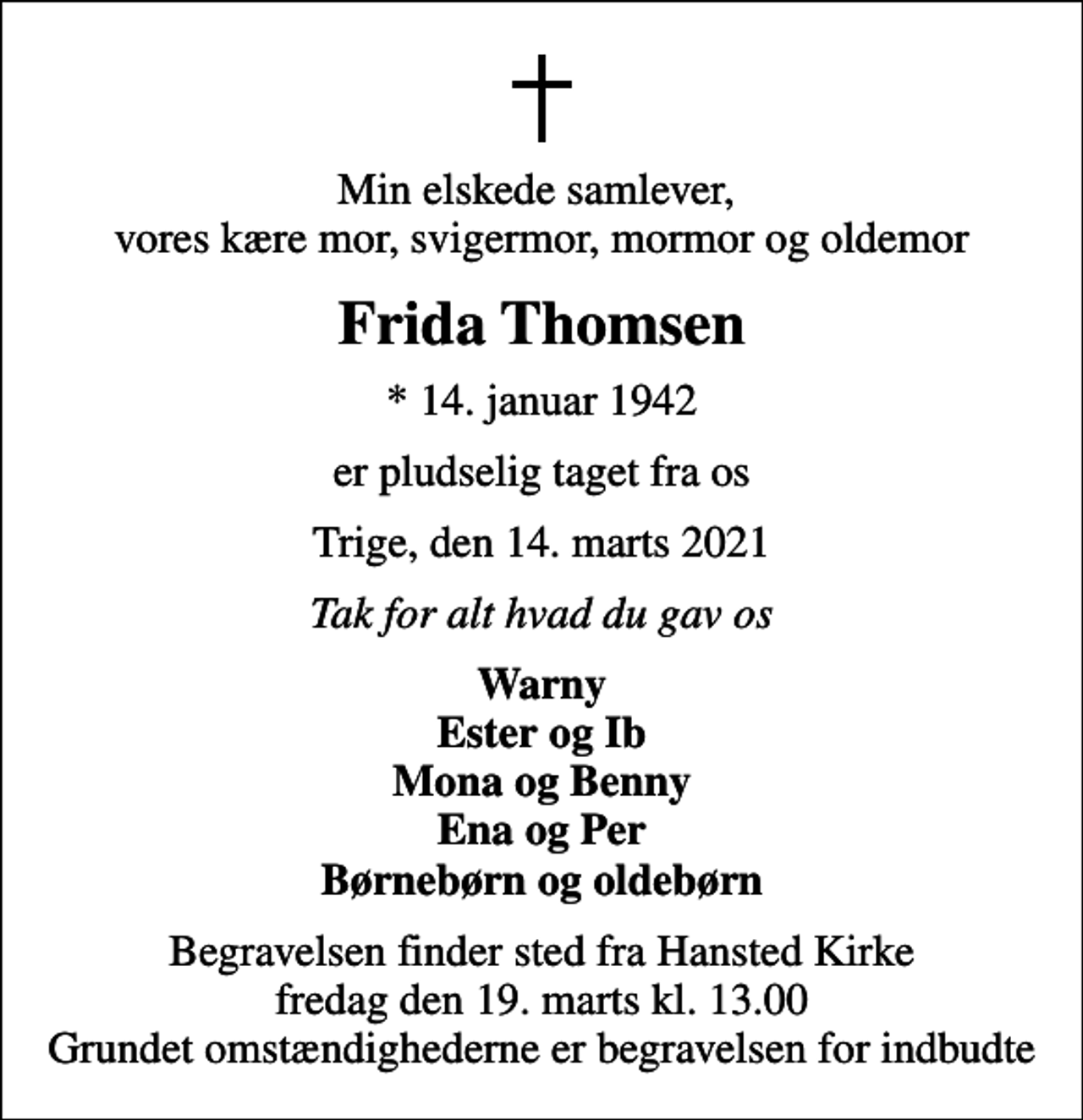 <p>Min elskede samlever, vores kære mor, svigermor, mormor og oldemor<br />Frida Thomsen<br />* 14. januar 1942<br />er pludselig taget fra os<br />Trige, den 14. marts 2021<br />Tak for alt hvad du gav os<br />Warny Ester og Ib Mona og Benny Ena og Per Børnebørn og oldebørn<br />Begravelsen finder sted fra Hansted Kirke fredag den 19. marts kl. 13.00 Grundet omstændighederne er begravelsen for indbudte</p>