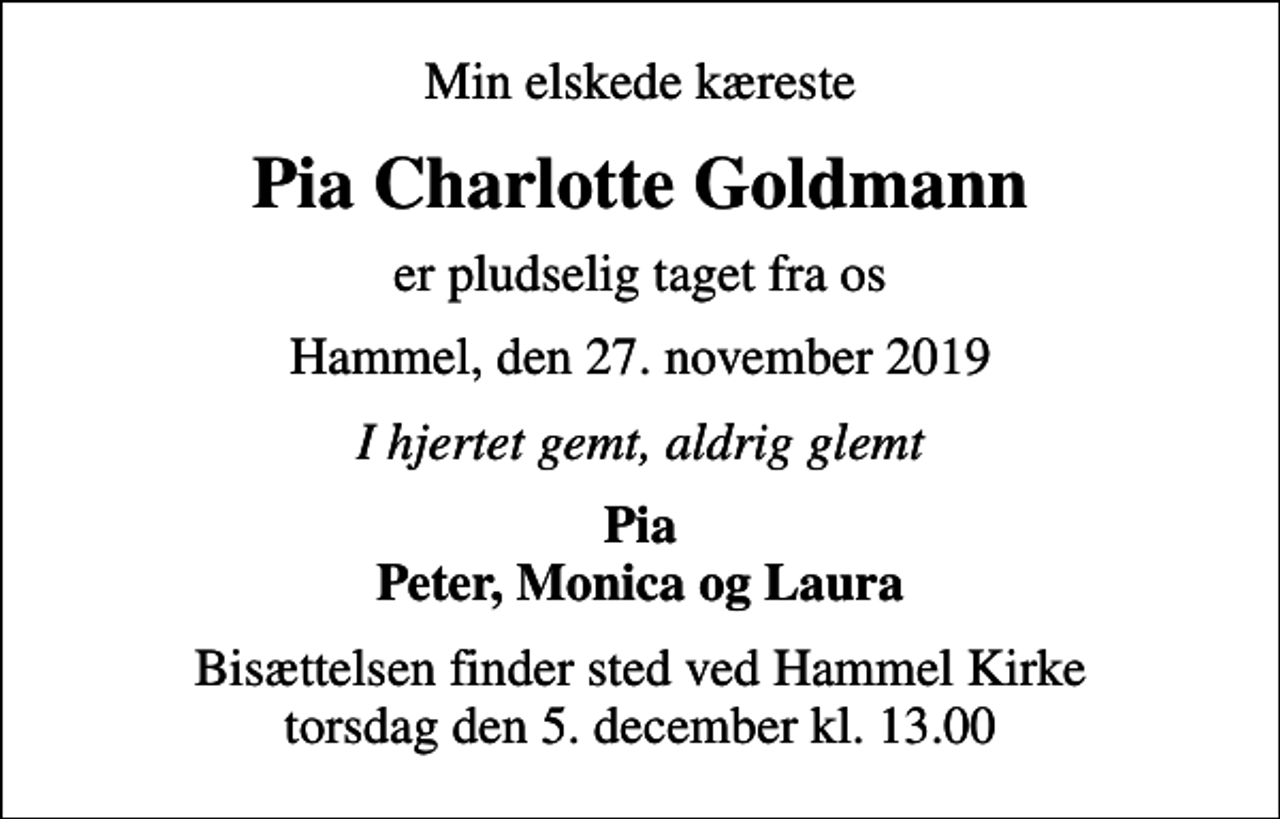 <p>Min elskede kæreste<br />Pia Charlotte Goldmann<br />er pludselig taget fra os<br />Hammel, den 27. november 2019<br />I hjertet gemt, aldrig glemt<br />Pia Peter, Monica og Laura<br />Bisættelsen finder sted ved Hammel Kirke torsdag den 5. december kl. 13.00</p>