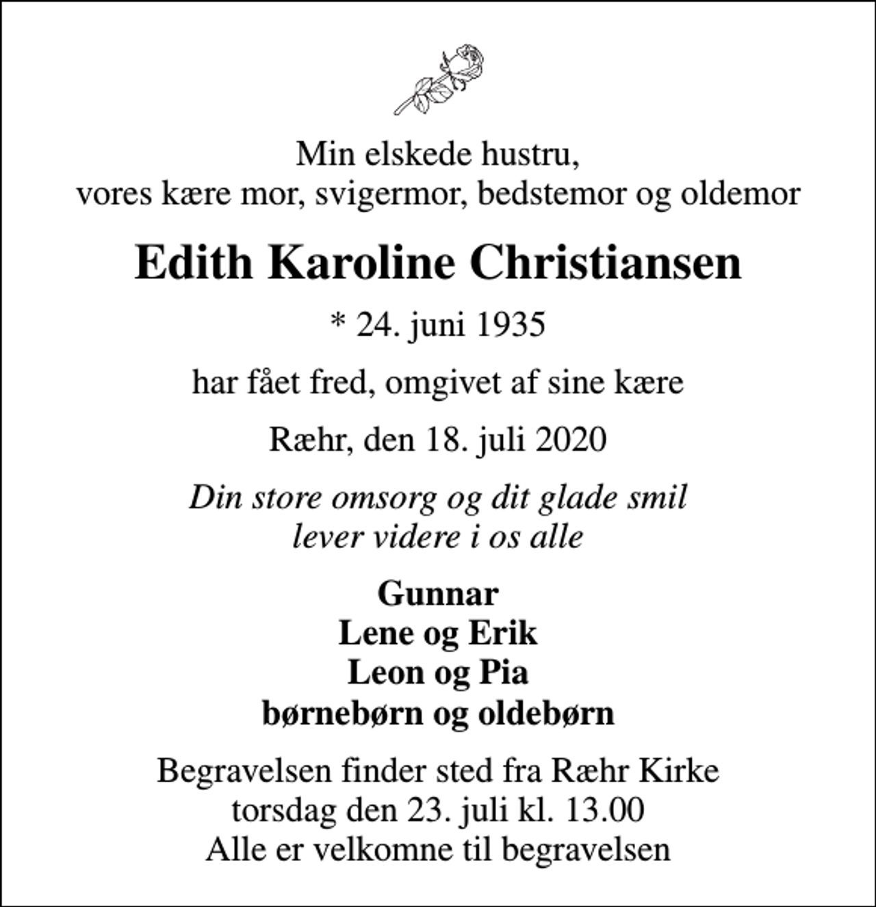 <p>Min elskede hustru, vores kære mor, svigermor, bedstemor og oldemor<br />Edith Karoline Christiansen<br />* 24. juni 1935<br />har fået fred, omgivet af sine kære<br />Ræhr, den 18. juli 2020<br />Din store omsorg og dit glade smil lever videre i os alle<br />Gunnar Lene og Erik Leon og Pia børnebørn og oldebørn<br />Begravelsen finder sted fra Ræhr Kirke torsdag den 23. juli kl. 13.00 Alle er velkomne til begravelsen</p>