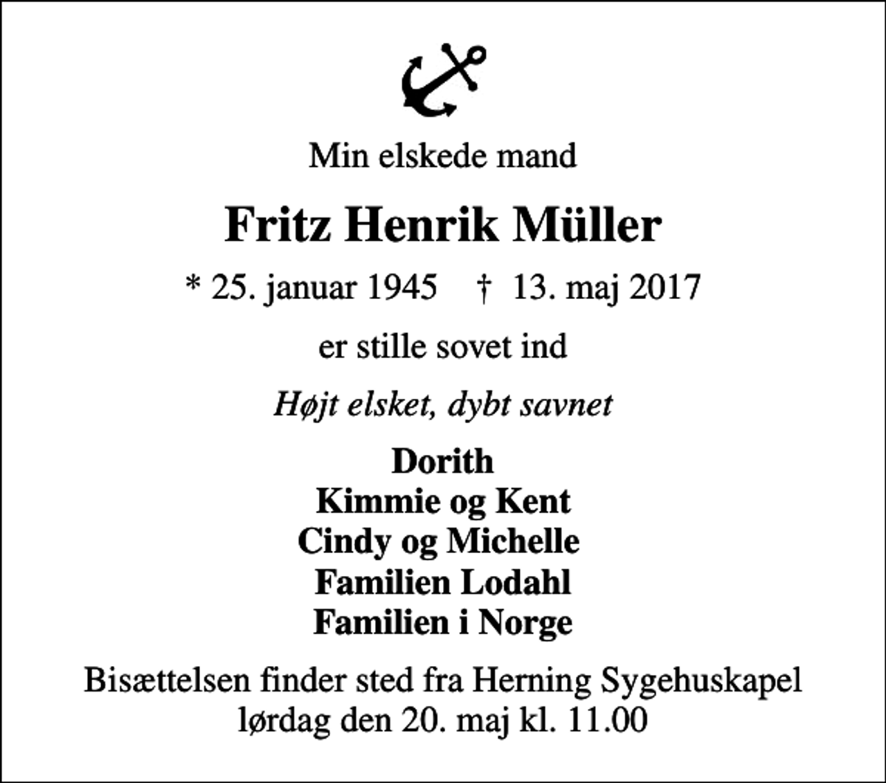 <p>Min elskede mand<br />Fritz Henrik Müller<br />* 25. januar 1945 ✝ 13. maj 2017<br />er stille sovet ind<br />Højt elsket, dybt savnet<br />Dorith Kimmie og Kent Cindy og Michelle Familien Lodahl Familien i Norge<br />Bisættelsen finder sted fra Herning Sygehuskapel lørdag den 20. maj kl. 11.00</p>