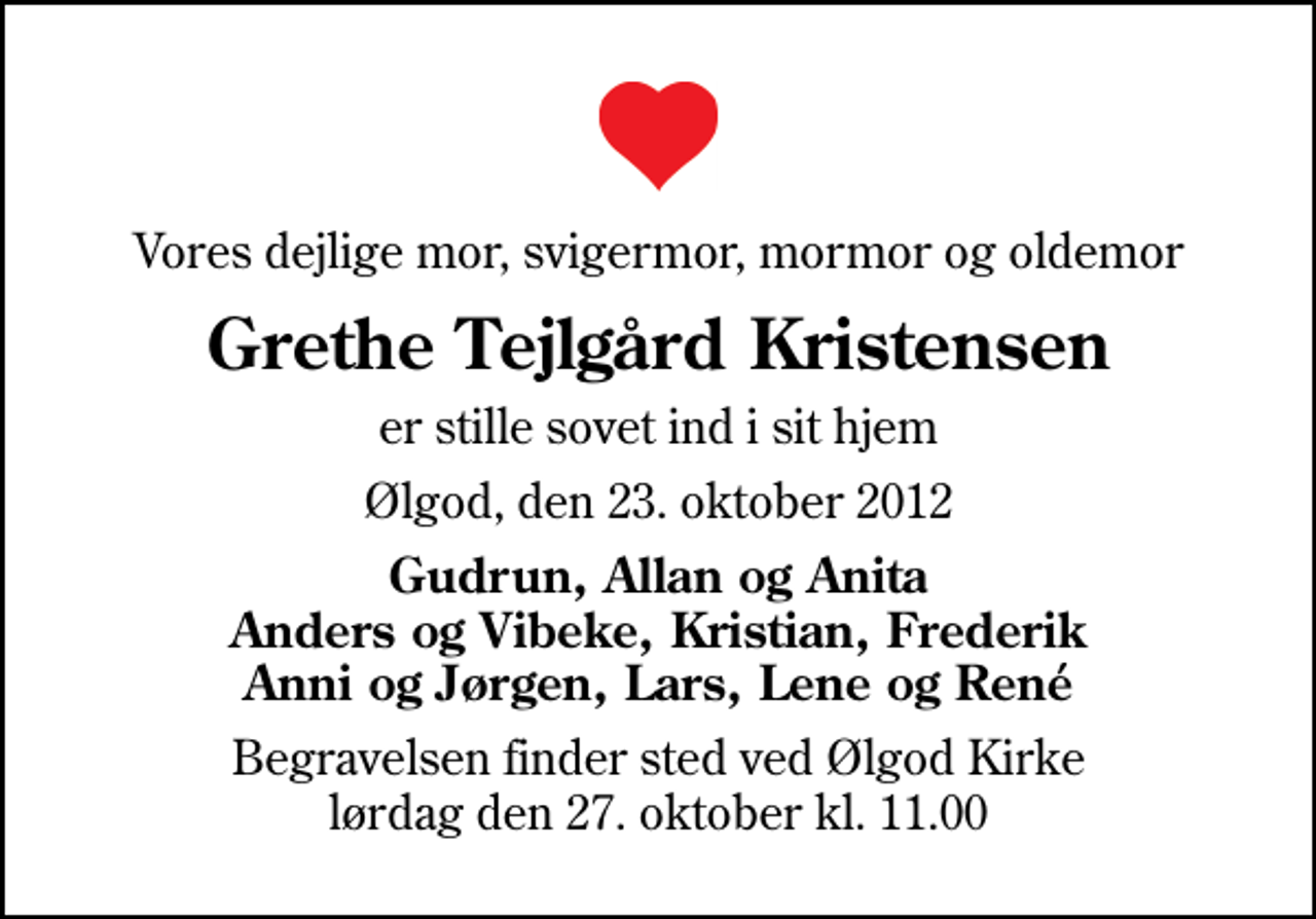 <p>Vores dejlige mor, svigermor, mormor og oldemor<br />Grethe Tejlgård Kristensen<br />er stille sovet ind i sit hjem<br />Ølgod, den 23. oktober 2012<br />Gudrun, Allan og Anita Anders og Vibeke, Kristian, Frederik Anni og Jørgen, Lars, Lene og René<br />Begravelsen finder sted ved Ølgod Kirke lørdag den 27. oktober kl. 11.00</p>