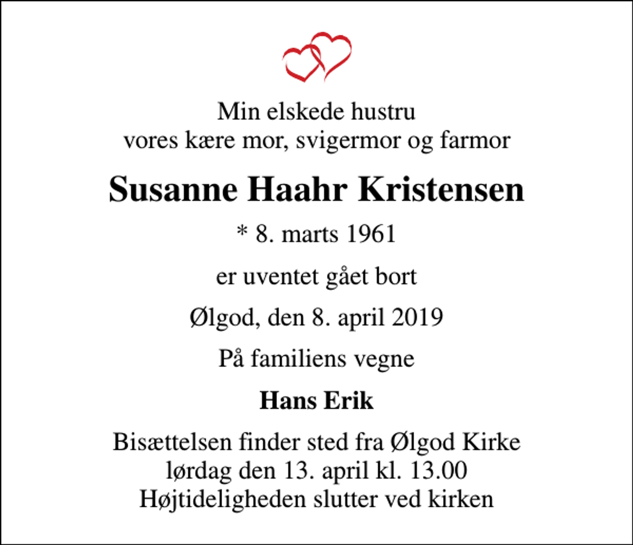 <p>Min elskede hustru vores kære mor, svigermor og farmor<br />Susanne Haahr Kristensen<br />* 8. marts 1961<br />er uventet gået bort<br />Ølgod, den 8. april 2019<br />På familiens vegne<br />Hans Erik<br />Bisættelsen finder sted fra Ølgod Kirke lørdag den 13. april kl. 13.00 Højtideligheden slutter ved kirken</p>