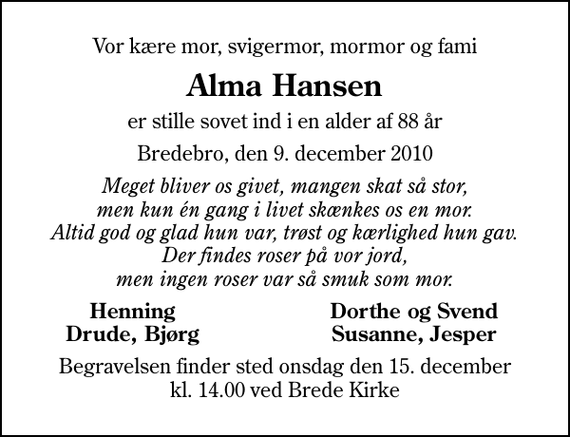 <p>Vor kære mor, svigermor, mormor og fami<br />Alma Hansen<br />er stille sovet ind i en alder af 88 år<br />Bredebro, den 9. december 2010<br />Meget bliver os givet, mangen skat så stor, men kun én gang i livet skænkes os en mor. Altid god og glad hun var, trøst og kærlighed hun gav. Der findes roser på vor jord, men ingen roser var så smuk som mor.<br />Henning<br />Dorthe og Svend<br />Drude, Bjørg<br />Susanne, Jesper<br />Begravelsen finder sted onsdag den 15. december kl. 14.00 ved Brede Kirke</p>