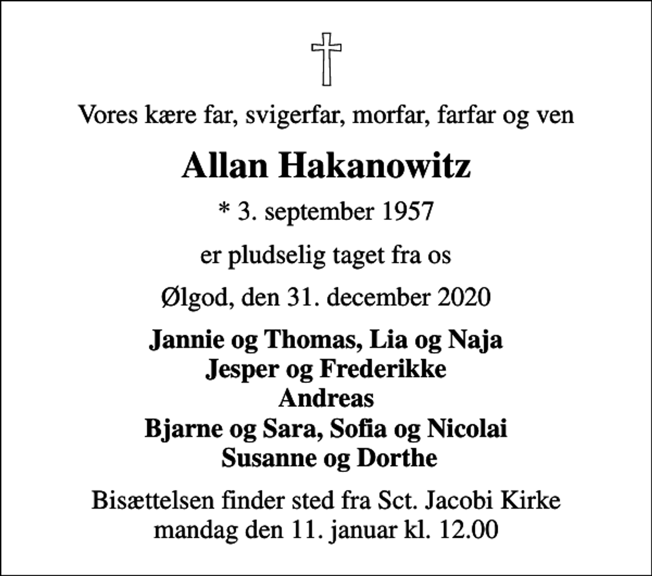 <p>Vores kære far, svigerfar, morfar, farfar og ven<br />Allan Hakanowitz<br />* 3. september 1957<br />er pludselig taget fra os<br />Ølgod, den 31. december 2020<br />Jannie og Thomas, Lia og Naja Jesper og Frederikke Andreas Bjarne og Sara, Sofia og Nicolai Susanne og Dorthe<br />Bisættelsen finder sted fra Sct. Jacobi Kirke mandag den 11. januar kl. 12.00</p>