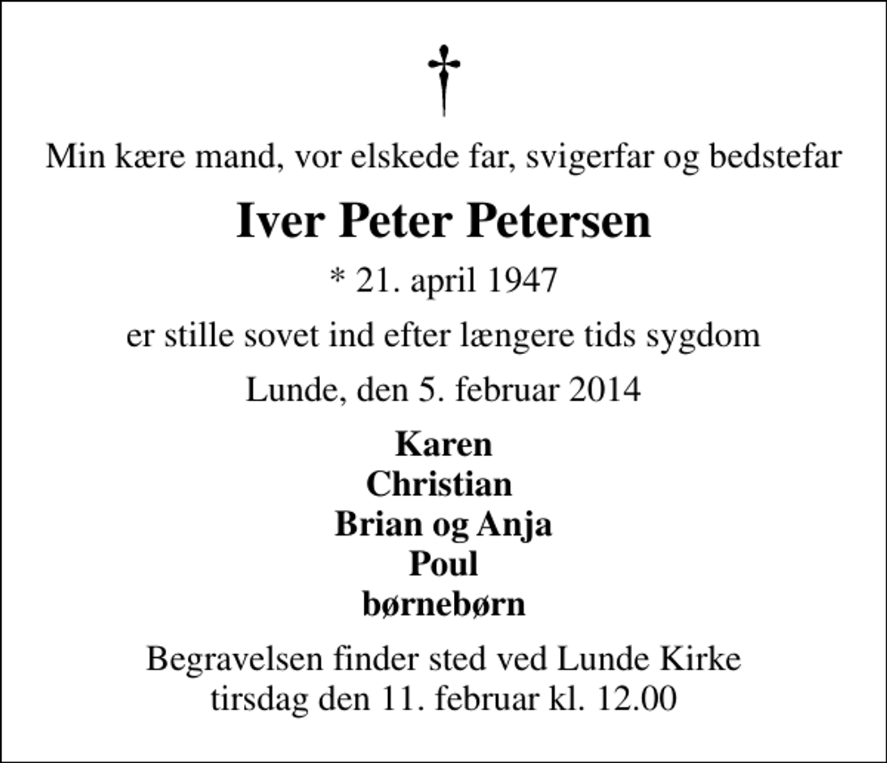 <p>Min kære mand, vor elskede far, svigerfar og bedstefar<br />Iver Peter Petersen<br />* 21. april 1947<br />er stille sovet ind efter længere tids sygdom<br />Lunde, den 5. februar 2014<br />Karen Christian Brian og Anja Poul børnebørn<br />Begravelsen finder sted ved Lunde Kirke tirsdag den 11. februar kl. 12.00</p>