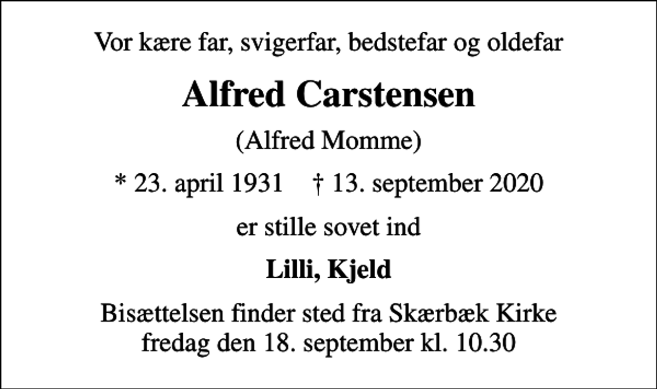 <p>Vor kære far, svigerfar, bedstefar og oldefar<br />Alfred Carstensen<br />(Alfred Momme)<br />* 23. april 1931 ✝ 13. september 2020<br />er stille sovet ind<br />Lilli, Kjeld<br />Bisættelsen finder sted fra Skærbæk Kirke fredag den 18. september kl. 10.30</p>