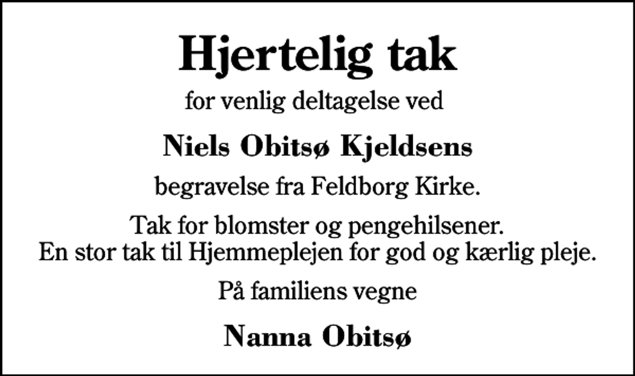 <p>Hjertelig tak<br />for venlig deltagelse ved<br />Niels Obitsø Kjeldsens<br />begravelse fra Feldborg Kirke.<br />Tak for blomster og pengehilsener. En stor tak til Hjemmeplejen for god og kærlig pleje.<br />På familiens vegne<br />Nanna Obitsø</p>