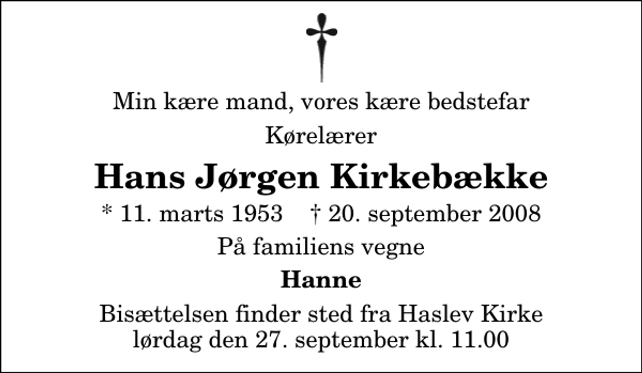 <p>Min kære mand, vores kære bedstefar<br />Kørelærer<br />Hans Jørgen Kirkebække<br />* 11. marts 1953 ✝ 20. september 2008<br />På familiens vegne<br />Hanne<br />Bisættelsen finder sted fra Haslev Kirke lørdag den 27. september kl. 11.00</p>