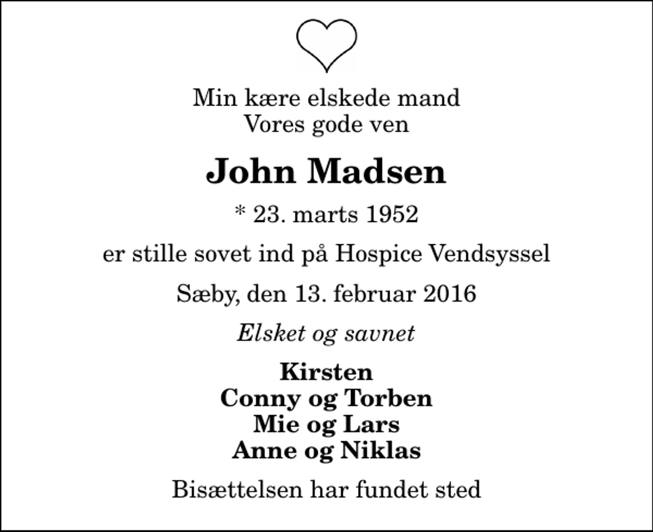 <p>Min kære elskede mand Vores gode ven<br />John Madsen<br />* 23. marts 1952<br />er stille sovet ind på Hospice Vendsyssel<br />Sæby, den 13. februar 2016<br />Elsket og savnet<br />Kirsten Conny og Torben Mie og Lars Anne og Niklas<br />Bisættelsen har fundet sted</p>