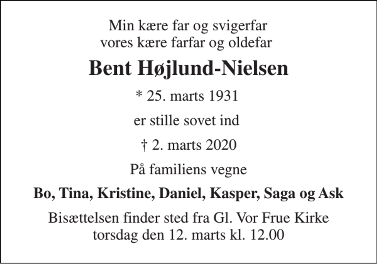 <p>Min kære far og svigerfar vores kære farfar og oldefar<br />Bent Højlund-Nielsen<br />*​ 25. marts 1931​<br />er stille sovet ind<br />†​ 2. marts 2020​<br />På familiens vegne<br />Bo, Tina, Kristine, Daniel, Kasper, Saga og Ask<br />Bisættelsen finder sted fra Gl. Vor Frue Kirke torsdag den 12. marts kl. 12.00</p>